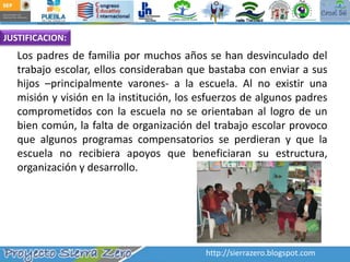 JUSTIFICACION:Los padres de familia por muchos años se han desvinculado del trabajo escolar, ellos consideraban que bastaba con enviar a sus hijos –principalmente varones- a la escuela. Al no existir una misión y visión en la institución, los esfuerzos de algunos padres comprometidos con la escuela no se orientaban al logro de un bien común, la falta de organización del trabajo escolar provoco que algunos programas compensatorios se perdieran y que la escuela no recibiera apoyos que beneficiaran su estructura, organización y desarrollo. 	http://sierrazero.blogspot.com