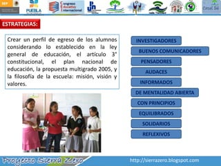 ESTRATEGIAS:Crear un perfil de egreso de los alumnos considerando lo establecido en la ley general de educación, el artículo 3° constitucional, el plan nacional de educación, la propuesta multigrado 2005, y la filosofía de la escuela: misión, visión y valores. INVESTIGADORESBUENOS COMUNICADORESPENSADORESAUDACESINFORMADOSDE MENTALIDAD ABIERTACON PRINCIPIOSEQUILIBRADOSSOLIDARIOSREFLEXIVOShttp://sierrazero.blogspot.com