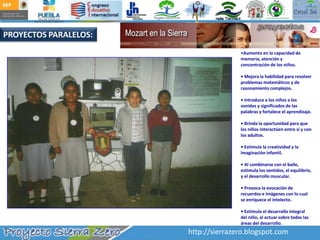 PROYECTOS PARALELOS:Aumento en la capacidad de memoria, atención y concentración de los niños.• Mejora la habilidad para resolver problemas matemáticos y de razonamiento complejos.• Introduce a los niños a los sonidos y significados de las palabras y fortalece el aprendizaje.• Brinda la oportunidad para que los niños interactúen entre sí y con los adultos.• Estimula la creatividad y la imaginación infantil.• Al combinarse con el baile, estimula los sentidos, el equilibrio, y el desarrollo muscular.• Provoca la evocación de recuerdos e imágenes con lo cual se enriquece el intelecto.• Estimula el desarrollo integral del niño, al actuar sobre todas las áreas del desarrollo. http://sierrazero.blogspot.com