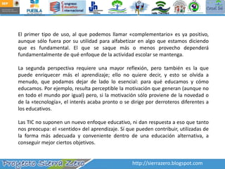 El primer tipo de uso, al que podemos llamar «complementario» es ya positivo, aunque sólo fuera por su utilidad para alfabetizar en algo que estamos diciendo que es fundamental. El que se saque más o menos provecho dependerá fundamentalmente de qué enfoque de la actividad escolar se mantenga.La segunda perspectiva requiere una mayor reflexión, pero también es la que puede enriquecer más el aprendizaje; ello no quiere decir, y esto se olvida a menudo, que podamos dejar de lado lo esencial: para qué educamos y cómo educamos. Por ejemplo, resulta perceptible la motivación que generan (aunque no en todo el mundo por igual) pero, si la motivación sólo proviene de la novedad o de la «tecnología», el interés acaba pronto o se dirige por derroteros diferentes a los educativos. Las TIC no suponen un nuevo enfoque educativo, ni dan respuesta a eso que tanto nos preocupa: el «sentido» del aprendizaje. Sí que pueden contribuir, utilizadas de la forma más adecuada y conveniente dentro de una educación alternativa, a conseguir mejor ciertos objetivos.http://sierrazero.blogspot.com