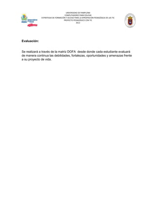 UNIVERSIDAD DE PAMPLONA
                                     COMPUTADORES PARA EDUCAR
              ESTRATEGIA DE FORMACIÓN Y ACCESO PARA LA APROPIACIÓN PEDAGÓGICA DE LAS TIC
                                    PROYECTO PEDAGÓGICO CON TIC
                                                2012




Evaluación:


Se realizará a través de la matriz DOFA desde donde cada estudiante evaluará
de manera continua las debilidades, fortalezas, oportunidades y amenazas frente
a su proyecto de vida.
 