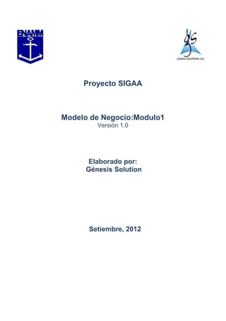 Proyecto SIGAA



Modelo de Negocio:Modulo1
        Versión 1.0




      Elaborado por:
     Génesis Solution




      Setiembre, 2012
 
