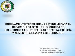 ORDENAMIENTO TERRITORIAL SOSTENIBLE PARA EL
DESARROLLO LOCAL, EN BÚSQUEDA DE
SOLUCIONES A LOS PROBLEMAS DE (AGUA, ENERGÍA
Y ALIMENTO) A LA ZONA 4 DEL ECUADOR.
Dra. María Rodríguez Gámez,
Profesora e investigadora Titular
E-mail: maría.rodriguez@utm.edu.cu
 