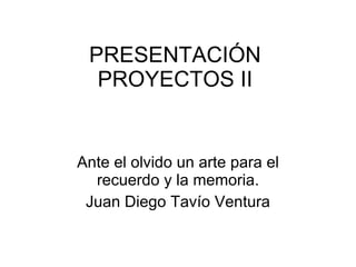 PRESENTACIÓN PROYECTOS II Ante el olvido un arte para el recuerdo y la memoria. Juan Diego Tavío Ventura 