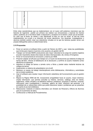 Sistema De información Integrado Hacia El 2010
Inf.EmilianoMarmonti
Entre otras características que se implementaran con el nuevo soft podemos mencionar que los
lectores de ingeniería podrán por primera vez realizar sus renovaciones y reservas de manera
online, pudiendo ver si los libros están a disposición y anotarse en la edición y titulo que el necesite.
En caso que el lector se atrase o sea adjudicado el libro en que se anotó, el soft les avisa
instáneamente vía e-mail a su dirección de correo electrónico. Los docentes, investigadores y
alumnos también podrán crear sus estanterías virtuales en la que los lectores pueden armar sus
propias bibliografías sobre un determinado tema.
2.15 Propuestas
• Poner en servicio el software Koha a partir de Febrero de 2007 y usar todas las posibilidades
que brinda para mejorar el servicio a los usuarios y la gestión del SII.
• Trabajar con formato MARC produciendo esto mayor velocidad en la carga de nuestros registros
al poder importarlos desde otras bases de datos internacionales. (Ej: Library of Congress)
• Poner en funcionamiento la renovación y reserva por WEB.
• Proponer adaptar al soft para que trabaje con un buzón de devoluciones que detecte el código de
barras del libro, informe al bibliotecario de la devolución y confirme al usuario mediante correo
electrónico la operación.
• Adjudicar el código de barras a carnets como a libros y prestar estos mediante lectoras de
códigos de barras.
• Implementar un sistema de autopréstamo con el soft.
• Mantener un equipo de trabajo interdisciplinario entre bibliotecarios, informáticos y autoridades
de la Unidad académica.
• Usar el software para recabar mayor información estadística del funcionamiento para la gestión
del SII.
• Mejorar la Página WEB del SII, incorporando amigabilidad hacia el usuario, mayor dinámica,
amplia información, que permita consultar su historia, servicios, catálogo, links de interés,
reglamento, visitas virtuales a la biblioteca histórica, prestamos, proyectos e informes, compras,
información para investigadores y docentes, galería de fotos, directorio del personal, y la
posibilidad de un referencista online que podrá solucionar dudas o problemas que se presenten
en cuanto al uso de la biblioteca.
• Relacionarse mediante el sistema informático con División de Personal y Oficina de Alumnos
para el cruzamiento de datos.
• Confeccionar un Manual de Procedimientos.
Proyecto Para El Concurso Del Cargo De Dirección del SII - Olga Edith Stábile 10
 