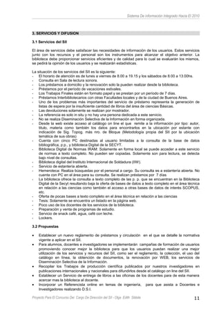 Sistema De información Integrado Hacia El 2010
3. SERVICIOS Y DIFUSION
3.1 Servicios del SII
El área de servicios debe satisfacer las necesidades de información de los usuarios. Estos servicios
junto con los recursos y el personal son los instrumentos para alcanzar el objetivo anterior. La
biblioteca debe proporcionar servicios eficientes y de calidad para lo cual se evaluarán los mismos,
se pedirá la opinión de los usuarios y se realizarán estadísticas.
La situación de los servicios del SII es la siguiente:
- El horario de atención es de lunes a viernes de 8.00 a 19.15 y los sábados de 8.00 a 13.00hs.
- Consulta en Sala de lectura sonora.
- Los préstamos a domicilio y la renovación solo la pueden realizar desde la biblioteca.
- Préstamos por el período de vacaciones estivales.
- Los Trabajos Finales están en formato papel y se prestan por un período de 7 días.
- Préstamos Interbibliotecarios con otras Facultades locales y de la ciudad de Buenos Aires.
- Uno de los problemas más importantes del servicio de préstamo representa la generación de
listas de espera por la insuficiente cantidad de libros del área de ciencias Básicas.
- Las devoluciones solamente se realizan por mostrador.
- La referencia es solo in situ y no hay una persona dedicada a este servicio.
- No se realiza Diseminación Selectiva de la Información en forma organizada.
- Desde la web existe acceso al catálogo on line el que remite a la información por tipo: autor,
titulo, materia como también los datos para encontrarlos en la ubicación por estante con
indicación de Sig. Topog. más nro. de Bloque (Metodología propia del SII por la ubicación
temática de sus obras)
- Cuenta con cinco PC destinadas al usuario limitadas a la consulta de la base de datos
bibliográfica, p.p., y biblioteca Digital de la SECYT.
- Biblioteca Digital de Normas IRAM: Solamente en forma local se puede acceder a este servicio
de normas a texto completo. No pueden ser copiadas. Solamente son para lectura, se detecta
bajo nivel de consultas.
- Biblioteca digital del Instituto Internacional de Soldadura (IIW).
- Servicio de estantería abierta.
- Hemeroteca: Realiza búsquedas por el personal a cargo. Su consulta es a estantería abierta. No
cuenta con PC en el área para su consulta. Se realizan préstamos por 7 días
- La biblioteca ofrece la consulta a texto completo de las p. p. que se encuentran en la Biblioteca
Digital de la Secyt resultando baja la oferta de bases de datos a texto completo en el área técnica
en relación a las ciencias como también el acceso a otras bases de datos de interés SCOPUS,
etc.
- Oferta de pocas bases a texto completo en el área técnica en relación a las ciencias
- Tesis: Solamente se encuentra un listado en la página web.
- Poco uso de los docentes de los servicios de la biblioteca.
- Preparación y venta de programas de estudio.
- Servicio de snack café, agua, café con leche.
- Lockers.
3.2 Propuestas
• Establecer un nuevo reglamento de préstamos y circulación en el que se detalle la normativa
vigente a aplicar en el SII.
• Para alumnos, docentes e investigadores se implementarán campañas de formación de usuarios
promoviendo conocer mejor la biblioteca para que los usuarios puedan realizar una mejor
utilización de los servicios y recursos del SII, como ser el reglamento, la colección, el uso del
catálogo en línea, la obtención de documentos, la renovación por WEB, los servicios de
Diseminación Selectiva de la Información.
• Recopilar los Trabajos de producción científica publicados por nuestros investigadores en
publicaciones internacionales y nacionales para difundirlos desde el catálogo on line del SII.
• Establecer un Servicio de entrega de libros a las oficinas de los docentes para de esta manera
acercar mas la biblioteca al docente.
• Incorporar un Referencista online en temas de ingeniería, para que asista a Docentes e
Investigadores realizando D.S.I.
Proyecto Para El Concurso Del Cargo De Dirección del SII - Olga Edith Stábile 11
 