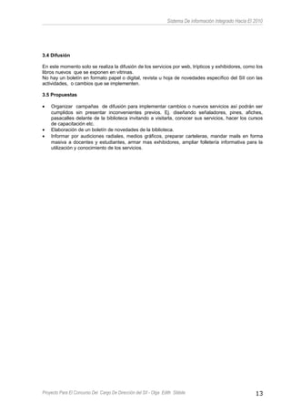 Sistema De información Integrado Hacia El 2010
3.4 Difusión
En este momento solo se realiza la difusión de los servicios por web, trípticos y exhibidores, como los
libros nuevos que se exponen en vitrinas.
No hay un boletín en formato papel o digital, revista u hoja de novedades específico del SII con las
actividades, o cambios que se implementen.
3.5 Propuestas
• Organizar campañas de difusión para implementar cambios o nuevos servicios así podrán ser
cumplidos sin presentar inconvenientes previos. Ej. diseñando señaladores, pines, afiches,
pasacalles delante de la biblioteca invitando a visitarla, conocer sus servicios, hacer los cursos
de capacitación etc.
• Elaboración de un boletín de novedades de la biblioteca.
• Informar por audiciones radiales, medios gráficos, preparar carteleras, mandar mails en forma
masiva a docentes y estudiantes, armar mas exhibidores, ampliar folletería informativa para la
utilización y conocimiento de los servicios.
Proyecto Para El Concurso Del Cargo De Dirección del SII - Olga Edith Stábile 13
 