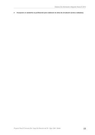 Sistema De información Integrado Hacia El 2010
• Incorporar un asistente no profesional para colaborar en área de circulación (lunes a sábados).
Proyecto Para El Concurso Del Cargo De Dirección del SII - Olga Edith Stábile 15
 