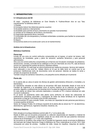 Sistema De información Integrado Hacia El 2010
1. INFRAESTRUCTURA
5.1 Infraestructura del SII
El mejor arquitecto de bibliotecas en Gran Bretaña H. Faulkner-Brown dice en sus "diez
mandamientos" la biblioteca debe ser:
1) Flexible
2) Compacta (reducir las distancias para los usuarios)
3) Accesible (externa e internamente)
4) Ampliable (para permitir el futuro crecimiento sin grandes inconvenientes)
5) Variada (en la instalación de los libros y los lectores)
6) Organizada (agrupando libros y lectores)
7) Confortable (de una temperatura y humedad ambientales constantes para facilitar la conservación
de los libros)
8) Segura
9) Económica (tanto en la construcción como en el mantenimiento)
Análisis de la Infraestructura
Biblioteca Castiñeiras
Planta baja
Consta de una zona sin control antihurtos comprendida por el ingreso, el sector de lockers, hall,
expositores de novedades, guías y plano de ubicación, sanitarios femeninos y para personal
administrativo.
Otra zona de control antihurtos comprendida por el Servicio de Circulación (mostrador de préstamos,
devoluciones, carnets), Consulta de los catálogos on line por intermedio de cinco PC, sala de lectura
sonora con capacidad 64 puestos de lectura, estantería abierta.
Sector de oficinas: En este lugar se ubica el personal que realiza los procesos técnicos del material ,
poco adecuado a una zona de trabajo interno en el que se debe tener en cuenta que no se
produzcan interferencias tanto de documentos como de personal. Además se realiza la venta y
armado de programas de estudio.
También incluye los sanitarios masculinos y una pequeña cocina utilizada por el personal.
Planta alta
En la planta alta se ubica el sector de oficinas de gestión administrativa (Dirección y Contable) y la
Hemeroteca.
En estanterías ubicadas en esta oficina se encuentran 400 tesis doctorales desde el inicio de la
Facultad de Ingeniería a la actualidad como el archivo histórico de la colección de memorias,
anuarios, digestos y publicaciones de docentes de la Facultad de Ingeniería hasta el año 2000.
En esta planta se ubican tres cubículos destinados a consulta en PC o lectura individual (en este
momento inutilizados).
En el sector de estanterías sobre esta planta (zona antihurto) se ubican las colecciones de
publicaciones periódicas nacionales y extranjeras de todas las áreas temáticas de la ingeniería
alcanzando un total de 1010 títulos (unos 25.000 volúmenes).
No se encuentran PC para consulta. Existe una mesa con capacidad de seis personas para lectura y
no posee pupitres de lectura.
Sector de Trabajos Finales: En el bloque izquierdo de la planta alta se ubican los T.F. de electrónica,
electrotecnia, agrimensura, ingeniería industrial, mecánica, etc.
Biblioteca Histórica
Está ubicada en la antigua biblioteca central calle 47 y 1 en la planta alta.
Desde el 2003 que se encuentra procesando su colección separándola por depósito y material de
valor histórico y a comenzado a digitalizar varias de sus obras entre las que podemos mencionar
Historia de la Universidad T.I y T.II de Julio Castiñeiras
Se encuentra en el edificio mas antiguo de la Facultad de Ingeniería siendo al principio la Biblioteca
del internado del Colegio Nacional y luego la Biblioteca de Físico matemáticas en el año 1912. Está
compuesta por pisos de pinotea, muebles de roble, mesas de mayólica, máquinas de escribir,
Proyecto Para El Concurso Del Cargo De Dirección del SII - Olga Edith Stábile 16
 