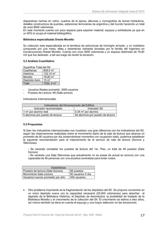 Sistema De información Integrado Hacia El 2010
diapositivas hechas en vidrio, cuadros de la época, álbumes y monografías de temas hidráulicos,
detalles constructivos de puentes, estaciones ferroviarias de argentina y del mundo haciendo un total
de unos 8000 volúmenes.
En este momento cuenta con poco espacio para exponer material, equipos y exhibidores ya que en
un 90% lo ocupa el material bibliográfico.
Biblioteca especializada Oreste Moretto
Su colección esta especializada en la temática de estructuras de hormigón armado, y un mobiliario
compuesto por una mesa, sillas y estanterías vidriadas donadas por la familia del Ingeniero en
Construcciones Oreste Moretto. Cuenta con unos 3000 volúmenes y un espacio destinado de 79,80
m2 que fue dedicado a tal uso luego de recibir la donación.
5.2 Análisis Cuantitativo
Superficie Total del SII
Castiñeiras 808,5 m2
Histórica 132,10 m2
Moretto 79,80 m2
Depósito Aero. 15 m2
Total 1035, 4 m2
- Usuarios Reales promedio: 3000 usuarios
- Puestos de Lectura: 68 (Sala sonora)
Indicadores Internacionales
Indicadores del Dimensionado del Edificio
Indicador recomendado Indicador SII
1 m2
por alumno real 0.34 m2
por alumno
5 alumnos por puesto de lectura 44 alumnos por puesto de lectura
5.3 Propuestas
Si bien los indicadores internacionales nos muestran una gran diferencia con los Indicadores del SII,
según las observaciones realizadas sobre el movimiento diario de la sala de lectura que alcanza un
promedio de 90 usuarios por día (observándose momentos con ocupación total), podemos establecer
la siguiente recomendación para el mejoramiento de el servicio de sala de lectura (Sonora y
Silenciosa):
- Se necesita completar los puestos de lectura del 1er. Piso, un total de 48 puestos (Sala
Sonora).
- Se necesita una Sala Silenciosa que actualmente no se posee (la actual es sonora) con una
capacidad de 60 personas con una acústica controlada para evitar ruidos.
Estadísticas
Puestos de lectura (Sala Sonora) 68 puestos
Movimiento Sala Lectura 90 usuarios X día
Usuarios nuevos promedio por año 450 usuarios
• Otro problema importante es la fragmentación de los depósitos del SII. Se propone concentrar en
un único depósito nuevo con la capacidad necesaria (20.000 volúmenes) para absorber el
depósito de la Biblioteca Histórica, el Depósito de Aeronáutica, la posibilidad de traslado de la
Biblioteca Moretto y el crecimiento de la colección del SII. El crecimiento se estima a diez años,
así mismo también se tiene en cuenta el expurgo y una mayor selección en las donaciones.
Proyecto Para El Concurso Del Cargo De Dirección del SII - Olga Edith Stábile 17
 