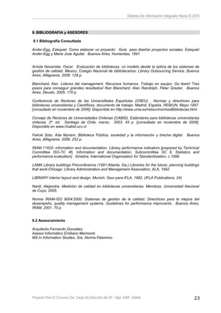Sistema De información Integrado Hacia El 2010
9. BIBLIOGRAFIA y ASESORES
9.1 Bibliografía Consultada
Ander-Egg, Ezequiel. Como elaborar un proyecto: Guía para diseñar proyectos sociales. Ezequiel
Ander-Egg y Maria Jose Aguilar. Buenos Aires, Humanitas, 1991.
Arriola Navarrete, Oscar. Evaluación de bibliotecas: un modelo desde la óptica de los sistemas de
gestión de calidad. Mexico, Colegio Nacional de bibliotecarios: Library Outsourcing Service, Buenos
Aires, Alfagrama, 2006. 128 p.
Blanchard, Ken. Líderes del management. Recursos humanos. Trabajo en equipo. Go team! Tres
pasos para conseguir grandes resultados/ Ken Blanchard; Alan Randolph, Peter Grazier. Buenos
Aires, Deusto, 2005. 170 p.
Conferencia de Rectores de las Universifades Españolas (CREU) . Normas y directrices para
bibliotecas universitarias y Científicas, documento de trabajo: Madrid, España, REBIUN, Mayo 1997.
[consultado en noviembre de 2006]. Disponible en http://www.uma.es/rebiun/normasBibliotecas.html
Consejo de Rectores de Universidades Chilenas (CABID). Estándares para bibliotecas universitarias
chilenas. 2ª. ed. Santiago de Chile, marzo, 2003. 43 p. [consultado en noviembre de 2006].
Disponible en www://cabid.ucv.cl.
Felicié Soto, Ada Myriam. Biblioteca Pública, sociedad y la información y brecha digital. Buenos
Aires, Alfagrama, 2006. 252 p.
IRAM 11620: information and documentation, Library performance indicators [prepared by Technical
Committee ISO-TC 46, Information and documentation, Subcommittee SC 8, Statistics and
performance evaluation] . Ginebra, International Organization for Standaridization, c 1998.
LAMA Library buildings Preconference (1991:Atlanta, Ga.) Libraries for the future: planning buildings
that work-Chicago: Library Administration and Management Association, ALA, 1992.
LIBRARY interior layout and design. Munich: Saur para IFLA, 1982. (IFLA Publications, 24).
Nardi, Alejandra. Medición de calidad en bibliotecas universitarias. Mendoza, Universidad Nacional
de Cuyo, 2005.
Norma IRAM-ISO 9004:2000. Sistemas de gestión de la calidad. Directrices para la mejora del
desempeño, quality management systems. Guidelines for performance improvents. Buenos Aires,
IRAM, 2001. 70 p.
9.2 Asesoramiento
Arquitecto Fernando González.
Asesor Informático Emiliano Marmonti.
MS in Information Studies, Sra. Norma Palomino.
Proyecto Para El Concurso Del Cargo De Dirección del SII - Olga Edith Stábile 23
 