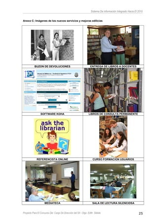 Sistema De información Integrado Hacia El 2010
Anexo C: Imágenes de los nuevos servicios y mejoras edilicias
BUZON DE DEVOLUCIONES ENTREGA DE LIBROS A DOCENTES
SOFTWARE KOHA LIBROS DE CONSULTA PERMANENTE
REFERENCISTA ONLINE CURSO FORMACION USUARIOS
MEDIATECA SALA DE LECTURA SILENCIOSA
Proyecto Para El Concurso Del Cargo De Dirección del SII - Olga Edith Stábile 25
 