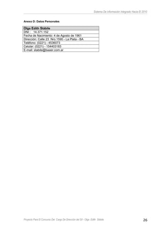 Sistema De información Integrado Hacia El 2010
Anexo D: Datos Personales
Olga Edith Stábile
DNI : 14.371.152
Fecha de Nacimiento: 4 de Agosto de 1961
Dirección: Calle 23 Nro.1590 - La Plata - BA
Teléfono: (0221) - 4536073
Celular: (0221) - 154403183
E-mail: stabile@baaer.com.ar
Proyecto Para El Concurso Del Cargo De Dirección del SII - Olga Edith Stábile 26
 