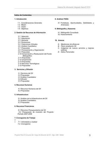 Sistema De información Integrado Hacia El 2010
Índice de Contenidos
1. Introducción
1.1. Consideraciones Generales
1.2. Misión
1.3. Visión
1.4. Objetivos
2. Gestión de Recursos de Información
2.1 Selección
2.2 Adquisición
2.3 Descarte
2.4 Donaciones
2.5 Colecciones Virtuales
2.6 Análisis Cuantitativo
2.7 Propuestas
2.8 Procesamiento y Organización
2.9 Propuestas
2.10 Conservación y Restauración del Fondo
Bibliográfico
2.11 Propuestas
2.12 Cooperación
2.13 Propuestas
2.14 Recursos Tecnológicos
2.15 Propuestas
3. Servicios y Difusión
3.1 Servicios del SII
3.2 Propuestas
3.3 Análisis Cuantitativo
3.4 Difusión
3.5 Propuestas
4. Recursos Humanos
4.1 Recursos Humanos del SII
4.2 Propuestas
5. Infraestructura
5.1 Análisis de la Infraestructura del SII
5.2 Análisis Cuantitativo
5.3 Propuestas
6. Recursos Financieros
6.1 Recursos Presupuestarios del SII
6.2 Presupuesto de inversión del Proyecto
Período 2007-2009
7. Cronograma de Trabajo
4
5 7.1. Actividades a realizar
7.2. Cronograma
8. Análisis FODA
8.1 Fortalezas, Oportunidades, Debilidades y
Amenazas
9. Bibliografía y Asesores
9.1 Bibliografía Consultada
9.2 Asesoramiento
10. Anexos
A. Mediciones de eficiencia
B. Plano ampliación SII
C. Imágenes de nuevos servicios y mejoras
edilicias
D. Datos Personales
Proyecto Para El Concurso Del Cargo De Dirección del SII - Olga Edith Stábile 3
 