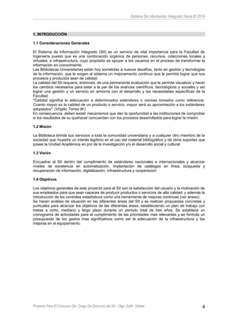 Sistema De información Integrado Hacia El 2010
1. INTRODUCCIÓN
1.1 Consideraciones Generales
El Sistema de Información Integrado (SII) es un servicio de vital importancia para la Facultad de
Ingeniería puesto que es una combinación orgánica de personas, recursos, colecciones locales y
virtuales, e infraestructura, cuyo propósito es apoyar a los usuarios en el proceso de transformar la
información en conocimiento.
Las Bibliotecas Universitarias están hoy sometidas a nuevos desafíos, tanto en gestión y tecnologías
de la información, que le exigen al sistema un mejoramiento continuo que le permita lograr que sus
procesos y productos sean de calidad.
La calidad del SII requiere, entonces, de una permanente evaluación que le permita visualizar y hacer
los cambios necesarios para estar a la par de los avances científicos, tecnológicos y sociales y así
lograr una gestión y un servicio en armonía con el desarrollo y las necesidades específicas de la
Facultad.
"Calidad significa la adecuación a determinados estándares o normas tomados como referencia.
Cuanto mayor es la calidad de un producto o servicio, mayor será su aproximación a los estándares
adoptados" (Virgilio Torres M.)
En consecuencia, deben existir mecanismos que den la oportunidad a las instituciones de comprobar
si los resultados de su quehacer concuerdan con los procesos desarrollados para lograr la misión.
1.2 Misión
La Biblioteca brinda sus servicios a toda la comunidad universitaria y a cualquier otro miembro de la
sociedad que muestre un interés legítimo en el uso del material bibliográfico y de otros soportes que
posee la Unidad Académica en pro de la investigación y/o el desarrollo social y cultural.
1.3 Visión
Encuadrar al SII dentro del cumplimiento de estándares nacionales e internacionales y alcanzar
niveles de excelencia en automatización, implantación de catálogos en línea, búsqueda y
recuperación de información, digitalización, infraestructura y cooperación.
1.4 Objetivos
Los objetivos generales de este proyecto para el SII son la satisfacción del usuario y la motivación de
sus empleados para que sean capaces de producir productos o servicios de alta calidad, y además la
introducción de los controles estadísticos como una herramienta de mejoras continuas (ver anexo).
Se hacen análisis de situación en las diferentes áreas del SII y se realizan propuestas concretas y
puntuales para alcanzar los objetivos de las diferentes áreas, estableciendo un plan de trabajo con
metas a corto, mediano y largo plazo durante un período total de tres años. Se establece un
cronograma de actividades para el cumplimiento de las prioridades mas relevantes y se formula un
presupuesto de los gastos mas significativos como ser la adecuación de la infraestructura y las
mejoras en el equipamiento.
Proyecto Para El Concurso Del Cargo De Dirección del SII - Olga Edith Stábile 4
 