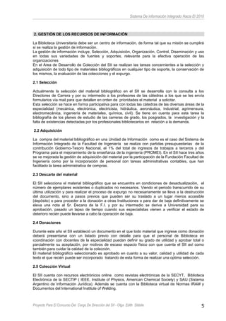Sistema De información Integrado Hacia El 2010
2. GESTIÓN DE LOS RECURSOS DE INFORMACIÓN
La Biblioteca Universitaria debe ser un centro de información, de forma tal que su misión se cumplirá
si se realiza la gestión de información.
La gestión de información incluye, Selección, Adquisición, Organización, Control, Diseminación y uso
en todas sus variedades de fuentes y soportes, relevante para la efectiva operación de las
organizaciones
En el Area de Desarrollo de Colección del SII se realizan las tareas concernientes a la selección y
adquisición de todo tipo de materiales bibliográficos en cualquier tipo de soporte, la conservación de
los mismos, la evaluación de las colecciones y el expurgo.
2.1 Selección
Actualmente la selección del material bibliográfico en el SII se desarrolla con la consulta a los
Directores de Carrera y por su intermedio a los profesores de las cátedras a los que se les envía
formularios vía mail para que detallen en orden de prioridades el material a solicitar.
Esta selección se hace en forma participativa para con todas las cátedras de las diversas áreas de la
especialidad (mecánica, electrónica, electricista, hidráulica, aeronáutica, industrial, agrimensura,
electromecánica, ingeniería de materiales, química, civil). Se tiene en cuenta para esta tarea la
bibliografía de los planes de estudio de las carreras de grado, los posgrados, la investigación y la
falta de existencias detectadas por los profesionales bibliotecarios en relación a la demanda.
2.2 Adquisición
La compra del material bibliográfico en una Unidad de Información como es el caso del Sistema de
Información Integrado de la Facultad de Ingeniería se realiza con partidas presupuestarias de la
contribución Gobierno-Tesoro Nacional, el 1% del total de ingresos de trabajos a terceros y del
Programa para el mejoramiento de la enseñanza de la ingeniería (PROMEI). En el SII hace tres años
se ve mejorada la gestión de adquisición del material por la participación de la Fundación Facultad de
Ingeniería como por la incorporación de personal con tareas administrativas contables, que han
facilitado la tarea administrativa de compras.
2.3 Descarte del material
El SII selecciona el material bibliográfico que se encuentra en condiciones de desactualización, el
número de ejemplares existentes o duplicados no necesarios. Viendo el periodo transcurrido de su
última utilización y para realizar el proceso de expurgo no necesariamente se lleva a la destrucción
del documento, sino a pasos previos que pueden ser su traslado a un lugar menos accesible
(depósito) o para proceder a la donación a otras Instituciones o para dar de baja definitivamente se
eleva una nota al Sr. Decano de la F.I. y por su intermedio se deriva a Universidad para su
aprobación, pasado un lapso de tiempo cuando sus especialistas vienen a verificar el estado de
deterioro recién puede llevarse a cabo la operación de baja.
2.4 Donaciones
Durante este año el SII estableció un documento en el que todo material que ingrese como donación
deberá presentarse con un listado previo con detalle para que el personal de Biblioteca en
coordinación con docentes de la especialidad puedan definir su grado de utilidad y aprobar total o
parcialmente su aceptación, por motivos de escaso espacio físico con que cuenta el SII así como
también para cuidar la calidad de la colección.
El material bibliográfico seleccionado es aprobado en cuanto a su valor, calidad y utilidad de cada
texto el que recién puede ser incorporado tratando de esta forma de realizar una optima selección.
2.5 Colección Virtual
El SII cuenta con recursos electrónicos online como revistas electrónicas de la SECYT, Biblioteca
Electrónica de la SECTIP ( IEEE, Institute of Physics, American Chemical Society) y SAIJ (Sistema
Argentino de Información Jurídica). Además se cuenta con la Biblioteca virtual de Normas IRAM y
Documentos del International Institute of Welding.
Proyecto Para El Concurso Del Cargo De Dirección del SII - Olga Edith Stábile 5
 