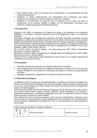 Sistema De información Integrado Hacia El 2010
• Este programa debe contar con recursos para encuadernación y la implementación de otros
medios de preservación.
• Establecer un trabajo multidisciplinario con especialistas como museólogos para seguir
trabajando en la adopción de medidas tendientes a preservar el material.
• Establecer un procedimiento de seguridad para el resguardo de las bases de datos, la
conservación de los soportes digitales y trabajar con los profesionales informáticos para
mantener y mejorar la seguridad informática del sistema.
2.12 Cooperación
Durante el año 2005 se implementa el Programa de apoyo a la Enseñanza de la Ingeniería
(PROMEI) y se realiza un convenio cooperativo entre la UTN-Regional La Plata y la Facultad de
Ingeniería.
El programa establece que las bibliotecas integrantes de ambas facultades compartirán recursos
bibliográficos y publicaciones periódicas existentes en las facultades intervinientes así como también
espacios para la atención de los lectores, en especial alumnos de grado, postgrado e investigadores.
El SII en este momento mantiene un bajo porcentaje en lo que respecta a una política de cooperación
con otras Instituciones como ser Bibliotecas de Institutos dependientes del CONICET como lo son
CINDECA, LEMIT, CIOP, CIDCA, IAR, etc.
De la misma manera, es poco la relación con otras Instituciones (INTI, INTA), Universidades
Nacionales o privadas y empresas.
Mantenemos nuestros Opacs compartidos con: Catálogo Roble de la Biblioteca de la UNLP, SISBI,
Secretaría de Ciencia y Técnica (Secyt).
Además se tiene un bajo acceso a otras colecciones en forma online y no se realizan adquisiciones
cooperativas a través de Consorcios.
2.13 Propuestas
• Desarrollar políticas de cooperación con distintas instituciones y empresas.
• Llevar adelante el plan de trabajo con la Biblioteca Regional de La Plata (UTN) en el marco del
proyecto PROMEI el cual coordinará la metodología de trabajo y las formas de implementación
del mismo.
• Establecer adquisiciones cooperativas por convenios a través de consorcios.
2.14 Recursos Tecnológicos
La Biblioteca Central de Ingeniería, las departamentales y el Sistema de Información Integrado han
tenido en uso distintos tipos de software como recurso tecnológico, desde un gestor de base de datos
en el inicio a otros software que incluían además del manejo de la base de datos la posibilidad de
gestión. (Ver tabla siguiente).
A partir de Junio de 2006 comienza el proceso de adaptación del soft de gestión Koha (open source),
que permite mejorar todos nuestros servicios aplicando nuevas tecnologías con formatos y
estándares internacionales, permitiendo la catalogación por copia y la detección de errores de carga
al tener este soft un centro de control de calidad.
Este software tiene entre unas de sus ventajas un menor costo de mantenimiento y adaptación que el
actual Inmagic con soporte privado. El Koha adaptado al SII con la adopción de un soporte técnico
mas estructurado y perteneciente al ámbito de la U.N.L.P., está alcanzado una mejor performance
que el Imagic.
Tabla Comparativa de Softwares utilizados en Biblioteca
AÑO
BIBLIOT.
SOFT
TIPO-Características Personas a Cargo
Proyecto Para El Concurso Del Cargo De Dirección del SII - Olga Edith Stábile 8
 