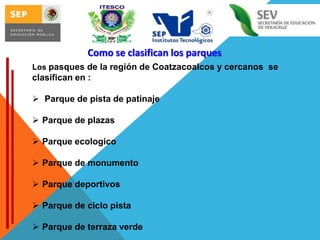 Como se clasifican los parques
Los pasques de la región de Coatzacoalcos y cercanos se

clasifican en :
 Parque de pista de patinaje
 Parque de plazas
 Parque ecologico
 Parque de monumento

 Parque deportivos
 Parque de ciclo pista
 Parque de terraza verde

 