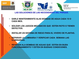 LAS SOLUCIONES DE LAS NECESIDADES DEL PARQUE.
• DARLE MANTENIMIENTO ALAS BONBAS DE AGUA CADA 15 O
CADA MES.

• SOLDAR LOS JUEGOS MECANICOS QUE ESTEN ROTO O TIENEN
DEFECTOS.
• INSTALAR UN SISTEMA DE RIEGO PARA EL VIVERO DE PLANTAS.
• REPARAR LA LUMINARIA Y VERIFICAR CADA SEMANA LAS
ILUMINARIAS.
• REVICION ALA BOMBAS DE AGUAS QUE ESTEN EN BUEN
FUNCIONANMIENTO Y ESTEN EN BUENAS CONDICIONES.

 