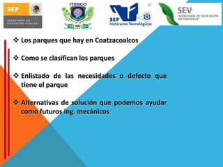 Los parques que hay en Coatzacoalcos
 Como se clasifican los parques

 Enlistado de las necesidades o defecto que
tiene el parque
 Alternativas de solución que podemos ayudar
como futuros ing. mecánicos

 