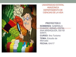 UNIVERSIDAD ESTATAL
AMAZONICA
DEPARTAMENTODE
CIENCIAS DE LAVIDA
PROYECTOS II
NOMBRES: GABRIELA
CHAVEZ, ISRAEL ESPIN,
ANA MASAQUIZA, DEYSI
SANTI.
CURSO: 9no Turismo
TEMA: Estudio de
Mercado
FECHA: 6/4/17
 
