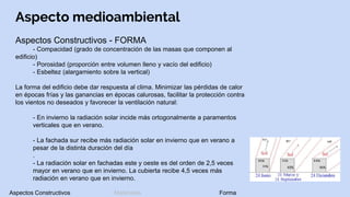 Aspecto medioambiental
Aspectos Constructivos - FORMA
- Compacidad (grado de concentración de las masas que componen al
edificio)
- Porosidad (proporción entre volumen lleno y vacío del edificio)
- Esbeltez (alargamiento sobre la vertical)
La forma del edificio debe dar respuesta al clima. Minimizar las pérdidas de calor
en épocas frías y las ganancias en épocas calurosas, facilitar la protección contra
los vientos no deseados y favorecer la ventilación natural:
- En invierno la radiación solar incide más ortogonalmente a paramentos
verticales que en verano.
- La fachada sur recibe más radiación solar en invierno que en verano a
pesar de la distinta duración del día
.
- La radiación solar en fachadas este y oeste es del orden de 2,5 veces
mayor en verano que en invierno. La cubierta recibe 4,5 veces más
radiación en verano que en invierno.
Aspectos Constructivos Materiales Forma
 