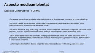 Aspecto medioambiental
Aspectos Constructivos - FORMA
…
- En general, para climas templados, el edificio lineal en la dirección este –oeste es la forma más eficaz.
- En climas cálidos no necesitados de captación puede resultar interesante las orientaciones norte.
(siempre hablando en términos de hemisferio norte)
- En climas extremos, muy fríos o muy calurosos, son aconsejables los edificios compactos (factor de forma
pequeño), con una exposición mínima bien a las bajas temperaturas o biena la radiación solar.
- Es de efecto beneficioso una geometría compleja de fachada en zonas con fuerte radiación, donde la
proyección de sombras entre paramentos exteriores o interiores (patios) proporcionará una disminución de
la temperatura ambiental.
- La forma global del edificio deberá responder a las necesidades de ventilación y protección solar.
Aspectos Constructivos Materiales Forma
 