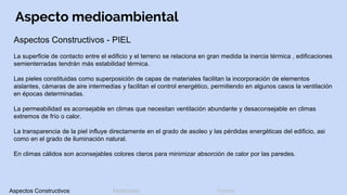 Aspecto medioambiental
Aspectos Constructivos - PIEL
La superficie de contacto entre el edificio y el terreno se relaciona en gran medida la inercia térmica , edificaciones
semienterradas tendrán más estabilidad térmica.
Las pieles constituidas como superposición de capas de materiales facilitan la incorporación de elementos
aislantes, cámaras de aire intermedias y facilitan el control energético, permitiendo en algunos casos la ventilación
en épocas determinadas.
La permeabilidad es aconsejable en climas que necesitan ventilación abundante y desaconsejable en climas
extremos de frío o calor.
La transparencia de la piel influye directamente en el grado de asoleo y las pérdidas energéticas del edificio, asi
como en el grado de iluminación natural.
En climas cálidos son aconsejables colores claros para minimizar absorción de calor por las paredes.
Aspectos Constructivos Materiales Forma
 