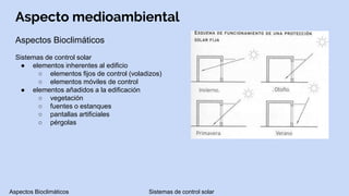 Aspecto medioambiental
Aspectos Bioclimáticos
Sistemas de control solar
● elementos inherentes al edificio
○ elementos fijos de control (voladizos)
○ elementos móviles de control
● elementos añadidos a la edificación
○ vegetación
○ fuentes o estanques
○ pantallas artificiales
○ pérgolas
Aspectos Bioclimáticos Sistemas de control solar
 