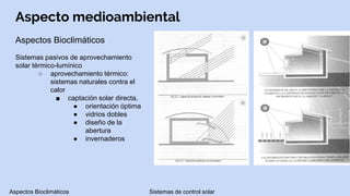 Aspecto medioambiental
Aspectos Bioclimáticos
Sistemas pasivos de aprovechamiento
solar térmico-lumínico
○ aprovechamiento térmico:
sistemas naturales contra el
calor
■ captación solar directa,
● orientación óptima
● vidrios dobles
● diseño de la
abertura
● invernaderos
Aspectos Bioclimáticos Sistemas de control solar
 