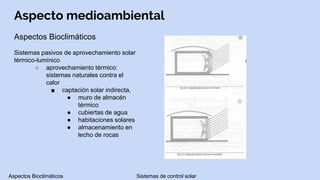 Aspecto medioambiental
Aspectos Bioclimáticos
Sistemas pasivos de aprovechamiento solar
térmico-lumínico
○ aprovechamiento térmico:
sistemas naturales contra el
calor
■ captación solar indirecta,
● muro de almacén
térmico
● cubiertas de agua
● habitaciones solares
● almacenamiento en
lecho de rocas
Aspectos Bioclimáticos Sistemas de control solar
 