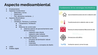 Aspecto medioambiental
● Emplazamiento
● Aspectos Constructivos
○ Materiales y forma
○ Distribución
○ Piel, elementos (ventanas…)
● Aspectos Bioclimáticos
○ Acústicos
○ Climáticos, Térmicos y Lumínicos
■ Temperatura, Ventilación
■ Luz
■ Sistemas de control solar
● sistemas pasivos de aprovechamiento solar
térmico lumínico
○ captación solar directa
○ captación solar indirecta
○ refrigeración por evaporación
● Iluminación natural,
○ principios de iluminación natural
○ el albedo
○ materiales
○ componentes y conceptos de diseño
● LEED
● Análisis digital
 