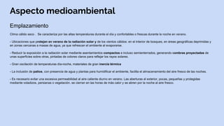 Aspecto medioambiental
Emplazamiento
Clima cálido seco . Se caracteriza por las altas temperaturas durante el día y confortables o frescas durante la noche en verano.
- Ubicaciones que protejan en verano de la radiación solar y de los vientos cálidos: en el interior de bosques, en áreas geográficas deprimidas y
en zonas cercanas a masas de agua, ya que refrescan el ambiente al evaporarse.
- Reducir la exposición a la radiación solar mediante asentamientos compactos e incluso semienterrados, generando sombras proyectadas de
unas superficies sobre otras, pintadas de colores claros para reflejar los rayos solares.
- Gran oscilación de temperaturas día-noche, materiales de gran inercia térmica
- La inclusión de patios, con presencia de agua y plantas para humidificar el ambiente, facilita el almacenamiento del aire fresco de las noches.
- Es necesario evitar una excesiva permeabilidad al aire caliente diurno en verano. Las aberturas al exterior, pocas, pequeñas y protegidas
mediante voladizos, persianas o vegetación, se cierran en las horas de más calor y se abren por la noche al aire fresco.
 