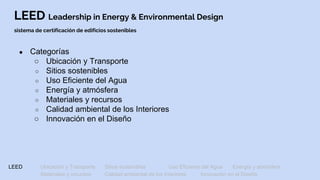 LEED Leadership in Energy & Environmental Design
sistema de certificación de edificios sostenibles
● Categorías
○ Ubicación y Transporte
○ Sitios sostenibles
○ Uso Eficiente del Agua
○ Energía y atmósfera
○ Materiales y recursos
○ Calidad ambiental de los Interiores
○ Innovación en el Diseño
LEED Ubicación y Transporte Sitios sostenibles Uso Eficiente del Agua Energía y atmósfera
Materiales y recursos Calidad ambiental de los Interiores Innovación en el Diseño
 