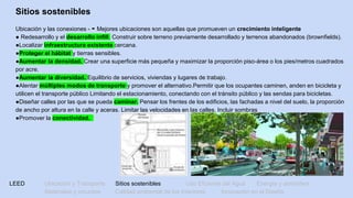 LEED Ubicación y Transporte Sitios sostenibles Uso Eficiente del Agua Energía y atmósfera
Materiales y recursos Calidad ambiental de los Interiores Innovación en el Diseño
Sitios sostenibles
Ubicación y las conexiones - - Mejores ubicaciones son aquellas que promueven un crecimiento inteligente
● Redesarrollo y el desarrollo infill. Construir sobre terreno previamente desarrollado y terrenos abandonados (brownfields).
●Localizar infraestructura existente cercana.
●Proteger el hábitat y tierras sensibles.
●Aumentar la densidad. Crear una superficie más pequeña y maximizar la proporción piso-área o los pies/metros cuadrados
por acre.
●Aumentar la diversidad. Equilibrio de servicios, viviendas y lugares de trabajo.
●Alentar múltiples modos de transporte y promover el alternativo.Permitir que los ocupantes caminen, anden en bicicleta y
utilicen el transporte público Limitando el estacionamiento, conectando con el tránsito público y las sendas para bicicletas.
●Diseñar calles por las que se pueda caminar. Pensar los frentes de los edificios, las fachadas a nivel del suelo, la proporción
de ancho por altura en la calle y aceras. Limitar las velocidades en las calles. Incluir sombras
●Promover la conectividad.
 