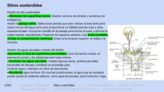 LEED Ubicación y Transporte Sitios sostenibles Uso Eficiente del Agua Energía y atmósfera
Materiales y recursos Calidad ambiental de los Interiores Innovación en el Diseño
Sitios sostenibles
Diseño de sitio sustentable:
● Minimizar las superficies duras. Diseñar caminos de entrada y senderos con
inteligencia.
●Usar el paisaje nativo. Seleccionar plantas que sean nativas al área tanto para
reducir el uso del agua como para proporcionar un hábitat para las aves y otras
especies locales. Incorporar mantillo en el paisaje para formar el suelo y eliminar las
malas hierbas naturalmente. Preservar los espacios abiertos y las áreas sensibles.
●Evitar la contaminación luminosa. Evitar la iluminación superior, el reflejo y la
intrusión.
Gestión de aguas pluviales a través del diseño:
●Aumentar el área de superficies permeables, como los techos verdes, el
pavimento poroso y los adoquines para traza urbana.
●Controlar las aguas pluviales. Instalar lagunas secas, jardines pluviales,
biocanales de drenaje y similares en el paisaje para
contener agua y ralentizar el índice de escorrentía.
●Recolectar agua de lluvia. En muchas jurisdicciones, el agua que se recolecta
puede usarse en sistemas edilicios, como agua de proceso, para inodoros o riego.
 