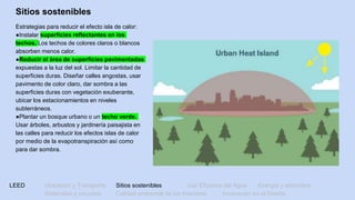 LEED Ubicación y Transporte Sitios sostenibles Uso Eficiente del Agua Energía y atmósfera
Materiales y recursos Calidad ambiental de los Interiores Innovación en el Diseño
Sitios sostenibles
Estrategias para reducir el efecto isla de calor:
●Instalar superficies reflectantes en los
techos. Los techos de colores claros o blancos
absorben menos calor.
●Reducir el área de superficies pavimentadas
expuestas a la luz del sol. Limitar la cantidad de
superficies duras. Diseñar calles angostas, usar
pavimento de color claro, dar sombra a las
superficies duras con vegetación exuberante,
ubicar los estacionamientos en niveles
subterráneos.
●Plantar un bosque urbano o un techo verde.
Usar árboles, arbustos y jardinería paisajista en
las calles para reducir los efectos islas de calor
por medio de la evapotranspiración así como
para dar sombra.
 