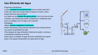LEED Ubicación y Transporte Sitios sostenibles Uso Eficiente del Agua Energía y atmósfera
Materiales y recursos Calidad ambiental de los Interiores Innovación en el Diseño
Uso Eficiente del Agua
Preguntas orientadoras:
●¿Qué cantidad de precipitaciones cae en el sitio cada año?
●¿De qué manera se puede utilizar el agua en el sitio y cómo
puede reducirse esta cantidad?
●¿Cuáles son las fuentes de aguas grises, como la de las duchas
y lavabos, que fácilmente pueden recolectarse y reutilizarse para
usos no potables como el riego y los inodoros?
Estrategias:
●Elegir plantas adaptadas localmente.
●Usar xeriscaping. Estas plantas tolerantes a las sequías tienen
muy pocas necesidades de riego.
●Tecnologías de riego eficientes. Sistemas de goteo y burbuja, y
controladores basados en el clima.
●Usar agua no potable. El agua de lluvia recolectada, las aguas
grises o las aguas recuperadas son aptas para el riego.
 