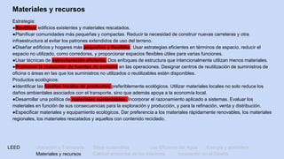 LEED Ubicación y Transporte Sitios sostenibles Uso Eficiente del Agua Energía y atmósfera
Materiales y recursos Calidad ambiental de los Interiores Innovación en el Diseño
Materiales y recursos
Estrategia:
●Reutilizar edificios existentes y materiales rescatados.
●Planificar comunidades más pequeñas y compactas. Reducir la necesidad de construir nuevas carreteras y otra
infraestructura al evitar los patrones extendidos de uso del terreno.
●Diseñar edificios y hogares más pequeños y flexibles. Usar estrategias eficientes en términos de espacio, reducir el
espacio no utilizado, como corredores, y proporcionar espacios flexibles útiles para varias funciones.
●Usar técnicas de estructuración eficiente. Dos enfoques de estructura que intencionalmente utilizan menos materiales.
●Promover la reducción de fuentes de emisión en las operaciones. Designar centros de reutilización de suministros de
oficina o áreas en las que los suministros no utilizados o reutilizables estén disponibles.
Productos ecológicos:
●Identificar las fuentes locales de productos preferiblemente ecológicos. Utilizar materiales locales no solo reduce los
daños ambientales asociados con el transporte, sino que además apoya a la economía local.
●Desarrollar una política de materiales sustentables. Incorporar el razonamiento aplicado a sistemas. Evaluar los
materiales en función de sus consecuencias para la exploración y producción, y para la refinación, venta y distribución.
●Especificar materiales y equipamiento ecológicos. Dar preferencia a los materiales rápidamente renovables, los materiales
regionales, los materiales rescatados y aquellos con contenido reciclado.
 