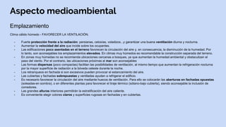 Aspecto medioambiental
Emplazamiento
Clima cálido húmedo - FAVORECER LA VENTILACIÓN.
- Fuerte protección frente a la radiación: persianas, celosías, voladizos...y garantizar una buena ventilación diurna y nocturna.
- Aumentar la velocidad del aire que incide sobre los ocupantes.
- Las edificaciones poco asentadas en el terreno favorecen la circulación del aire y, en consecuencia, la disminución de la humedad. Por
lo tanto, son aconsejables los emplazamientos elevados. En climas muy húmedos es recomendable la construcción separada del terreno.
- En zonas muy húmedas no se recomienda ubicaciones cercanas a bosques, ya que aumentan la humedad ambiental y obstaculizan el
paso del viento. Por el contrario, las ubicaciones próximas al mar son aconsejables
- Las formas dispersas (poco compactas) facilitan las posibilidades de ventilación, al mismo tiempo que aumentan la refrigeración nocturna
por la mayor superficie de radiación a la bóveda celeste durante la noche.
- Los retranqueos en fachada si son excesivos pueden provocar el estancamiento del aire.
- Las cubiertas y fachadas sobrepuestas y ventiladas ayudan a refrigerar el edificio.
- Es necesario favorecer la circulación del aire mediante huecos de ventilación. Para ello se colocarán las aberturas en fachadas opuestas
(soleadas-en sombra), o en diferentes plantas para favorecer el tiraje térmico (sótano-bajo cubierta), siendo aconsejable la inclusión de
corredores.
- Las grandes alturas interiores permitirán la estratificación del aire caliente.
- Es conveniente elegir colores claros y superficies rugosas en fachadas y en cubiertas.
 