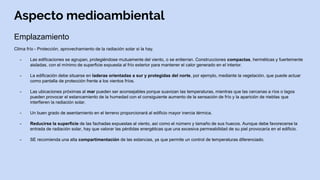 Aspecto medioambiental
Emplazamiento
Clima frío - Protección, aprovechamiento de la radiación solar si la hay.
- Las edificaciones se agrupan, protegiéndose mutuamente del viento, o se entierran. Construcciones compactas, herméticas y fuertemente
aisladas, con el mínimo de superficie expuesta al frío exterior para mantener el calor generado en el interior.
- La edificación debe situarse en laderas orientadas a sur y protegidas del norte, por ejemplo, mediante la vegetación, que puede actuar
como pantalla de protección frente a los vientos fríos.
- Las ubicaciones próximas al mar pueden ser aconsejables porque suavizan las temperaturas, mientras que las cercanas a ríos o lagos
pueden provocar el estancamiento de la humedad con el consiguiente aumento de la sensación de frío y la aparición de nieblas que
interfieren la radiación solar.
- Un buen grado de asentamiento en el terreno proporcionará al edificio mayor inercia térmica.
- Reducirse la superficie de las fachadas expuestas al viento, así como el número y tamaño de sus huecos. Aunque debe favorecerse la
entrada de radiación solar, hay que valorar las pérdidas energéticas que una excesiva permeabilidad de su piel provocaría en el edificio.
- SE recomienda una alta compartimentación de las estancias, ya que permite un control de temperaturas diferenciado.
 