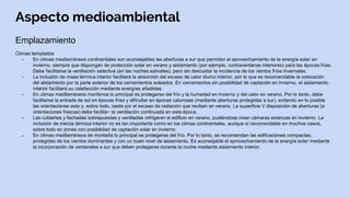 Aspecto medioambiental
Emplazamiento
Climas templados
- En climas mediterráneos continentales son aconsejables las aberturas a sur que permitan el aprovechamiento de la energía solar en
invierno, siempre que dispongan de protección solar en verano y aislamiento (por ejemplo, contraventanas interiores) para las épocas frías.
Debe facilitarse la ventilación selectiva (en las noches estivales), pero sin descuidar la incidencia de los vientos fríos invernales.
- La inclusión de masa térmica interior facilitará la absorción del exceso de calor diurno interior, por lo que es recomendable la colocación
del aislamiento por la parte exterior de los cerramientos soleados. En cerramientos sin posibilidad de captación en invierno, el aislamiento
interior facilitará su calefacción mediante energías añadidas.
- En climas mediterráneos marítimos lo principal es protegerse del frío y la humedad en invierno y del calor en verano. Por lo tanto, debe
facilitarse la entrada de sol en épocas frías y dificultar en épocas calurosas (mediante aberturas protegidas a sur), evitando en lo posible
las orientaciones este y, sobre todo, oeste por el exceso de radiación que reciben en verano. La superficie V disposición de aberturas (a
orientaciones frescas) debe facilita~ la ventilación continuada en esta época.
- Las cubiertas y fachadas sobrepuestas y ventiladas refrigeran el edificio en verano, pudiéndose crear cámaras estancas en invierno. La
inclusión de inercia térmica interior no es tan importante como en los climas continentales, aunque sí recomendable en muchos casos,
sobre todo en zonas con posibilidad de captación solar en invierno.
- En climas mediterráneos de montaña lo principal es protegerse del frío. Por lo tanto, se recomiendan las edificaciones compactas,
protegidas de los vientos dominantes y con un buen nivel de aislamiento. Es aconsejable el aprovechamiento de la energía solar mediante
la incorporación de ventanales a sur que deben protegerse durante la noche mediante aislamiento interior.
 