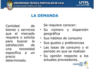 LA DEMANDA Se requiere conocer: Su número y dispersión geográfica Sus hábitos de consumo Sus gustos y preferencias Las tasas de consumo y el período en que se realizan Su opinión respecto a los actuales proveedores.  Cantidad de bienes y servicios que el mercado requiere o solicita para buscar la satisfacción de una necesidad específica a un precio determinado.   