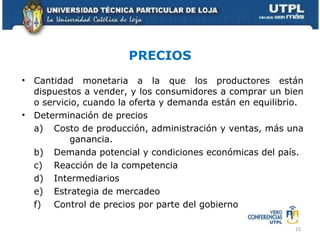 PRECIOS Cantidad monetaria a la que los productores están dispuestos a vender, y los consumidores a comprar un bien o servicio, cuando la oferta y demanda están en equilibrio. Determinación de precios a) Costo de producción, administración y ventas, más una    ganancia. b) Demanda potencial y condiciones económicas del país. c) Reacción de la competencia d) Intermediarios e) Estrategia de mercadeo f) Control de precios por parte del gobierno 