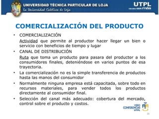 COMERCIALIZACIÓN DEL PRODUCTO COMERCIALIZACIÓN Actividad  que permite al productor hacer llegar un bien o servicio con beneficios de tiempo y lugar CANAL DE DISTRIBUCIÓN Ruta  que toma un producto para pasara del productor a los consumidores finales, deteniéndose en varios puntos de esa trayectoria. La comercialización no es la simple transferencia de productos hasta las manos del consumidor Normalmente ninguna empresa está capacitada, sobre todo en recursos materiales, para vender todos los productos directamente al consumidor final. Selección del canal más adecuado: cobertura del mercado, control sobre el producto y costos. 