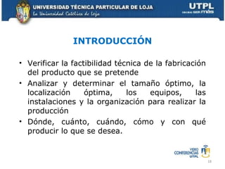 INTRODUCCIÓN Verificar la factibilidad técnica de la fabricación del producto que se pretende Analizar y determinar el tamaño óptimo, la localización óptima, los equipos, las instalaciones y la organización para realizar la producción Dónde, cuánto, cuándo, cómo y con qué producir lo que se desea. 