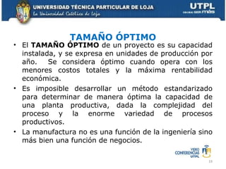 TAMAÑO ÓPTIMO El  TAMAÑO ÓPTIMO  de un proyecto es su capacidad instalada, y se expresa en unidades de producción por año.  Se considera óptimo cuando opera con los menores costos totales y la máxima rentabilidad económica. Es imposible desarrollar un método estandarizado para determinar de manera óptima la capacidad de una planta productiva, dada la complejidad del proceso y la enorme variedad de procesos productivos. La manufactura no es una función de la ingeniería sino más bien una función de negocios. 