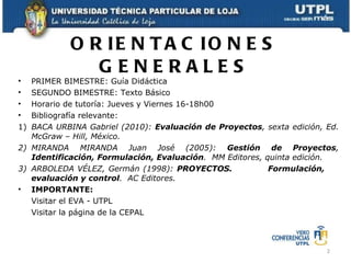 ORIENTACIONES GENERALES PRIMER BIMESTRE: Guía Didáctica SEGUNDO BIMESTRE: Texto Básico Horario de tutoría: Jueves y Viernes 16-18h00 Bibliografía relevante: 1) BACA URBINA Gabriel (2010):  Evaluación de Proyectos , sexta edición, Ed. McGraw – Hill, México. 2) MIRANDA MIRANDA Juan José (2005):  Gestión de Proyectos ,  Identificación, Formulación, Evaluación .  MM Editores, quinta edición. 3) ARBOLEDA VÉLEZ, Germán (1998):  PROYECTOS.  Formulación,  evaluación y control .  AC Editores. IMPORTANTE:  Visitar el EVA - UTPL Visitar la página de la CEPAL 