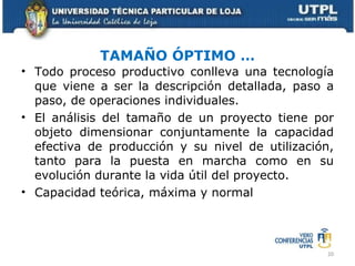 TAMAÑO ÓPTIMO … Todo proceso productivo conlleva una tecnología que viene a ser la descripción detallada, paso a paso, de operaciones individuales. El análisis del tamaño de un proyecto tiene por objeto dimensionar conjuntamente la capacidad efectiva de producción y su nivel de utilización, tanto para la puesta en marcha como en su evolución durante la vida útil del proyecto. Capacidad teórica, máxima y normal 