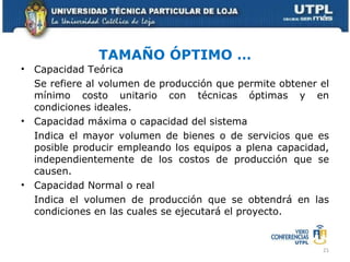 TAMAÑO ÓPTIMO … Capacidad Teórica Se refiere al volumen de producción que permite obtener el mínimo costo unitario con técnicas óptimas y en condiciones ideales. Capacidad máxima o capacidad del sistema Indica el mayor volumen de bienes o de servicios que es posible producir empleando los equipos a plena capacidad, independientemente de los costos de producción que se causen. Capacidad Normal o real Indica el volumen de producción que se obtendrá en las condiciones en las cuales se ejecutará el proyecto. 